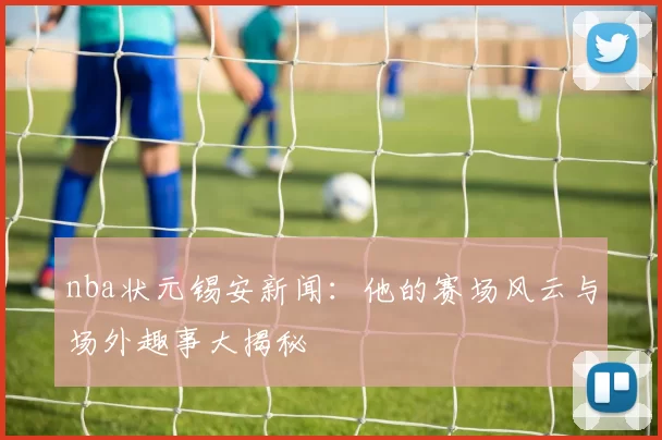 nba状元锡安新闻：他的赛场风云与场外趣事大揭秘