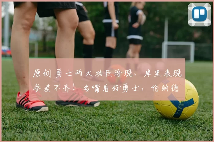 原创 勇士两大功臣浮现，库里表现参差不齐！名嘴看好勇士，伦纳德难逃责任