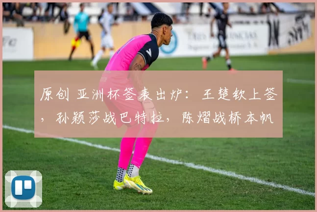 原创 亚洲杯签表出炉：王楚钦上签，孙颖莎战巴特拉，陈熠战桥本帆乃香！