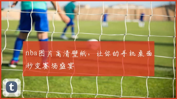 nba图片高清壁纸，让你的手机桌面秒变赛场盛宴