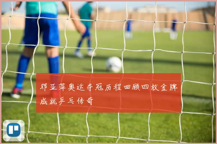 邓亚萍奥运夺冠历程回顾四枚金牌成就乒乓传奇