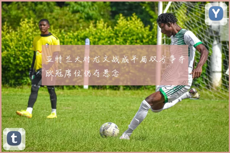 亚特兰大对尤文战成平局双方争夺欧冠席位仍存悬念