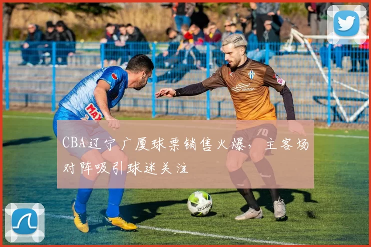 CBA辽宁广厦球票销售火爆，主客场对阵吸引球迷关注