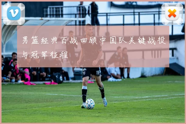 男篮经典百战回顾中国队关键战役与冠军征程