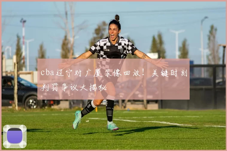 cba辽宁对广厦录像回放！关键时刻判罚争议大揭秘