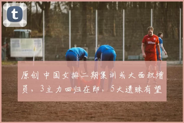 原创 中国女排二期集训或大面积增员，3主力回归在即，5大遗珠有望入选