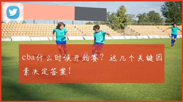 cba什么时候开始赛?这几个关键因素决定答案!