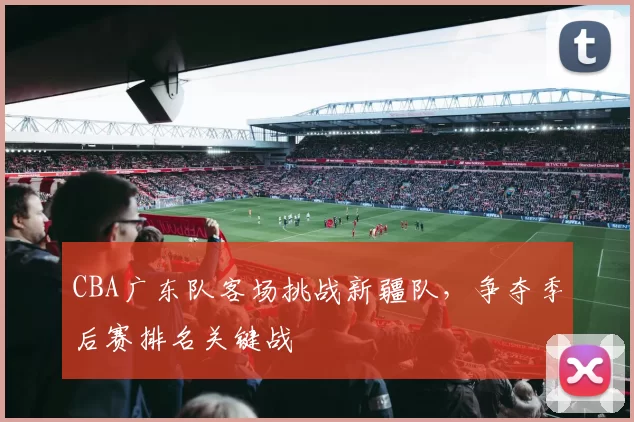 CBA广东队客场挑战新疆队，争夺季后赛排名关键战