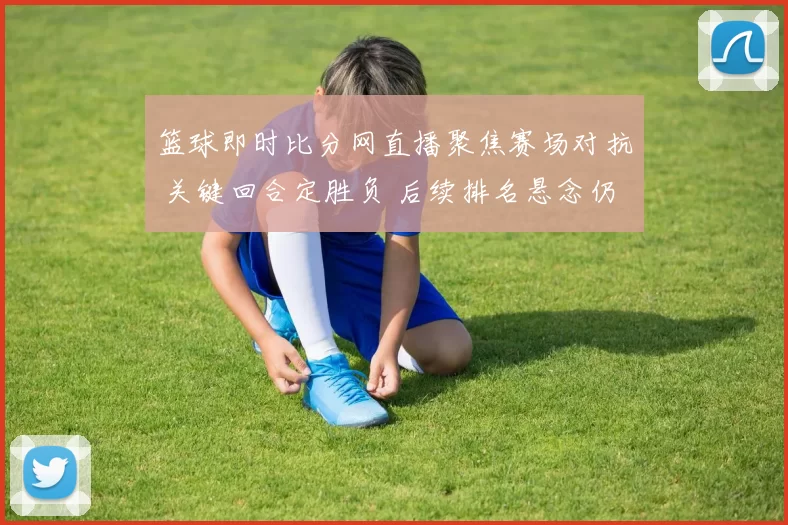 篮球即时比分网直播聚焦赛场对抗 关键回合定胜负 后续排名悬念仍存