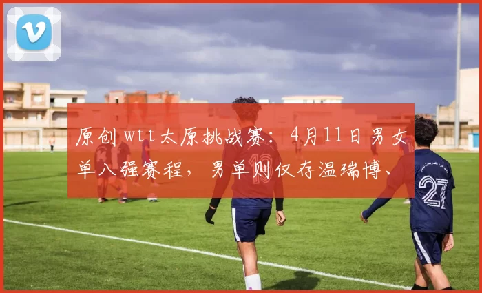 原创 wtt太原挑战赛:4月11日男女单八强赛程,男单则仅存温瑞博、李天阳