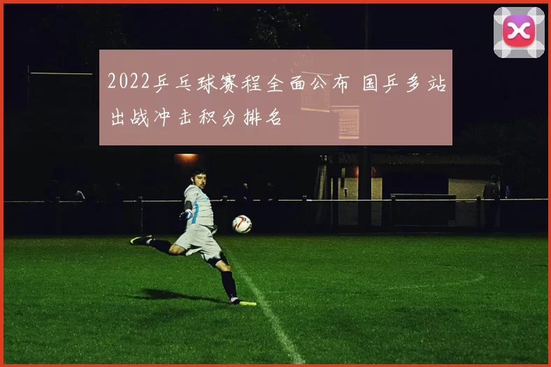 2022乒乓球赛程全面公布 国乒多站出战冲击积分排名