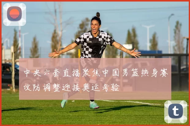 中央六套直播聚焦中国男篮热身赛攻防调整迎接奥运考验