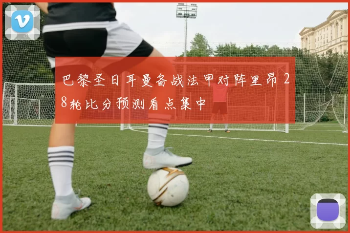 巴黎圣日耳曼备战法甲对阵里昂 28轮比分预测看点集中