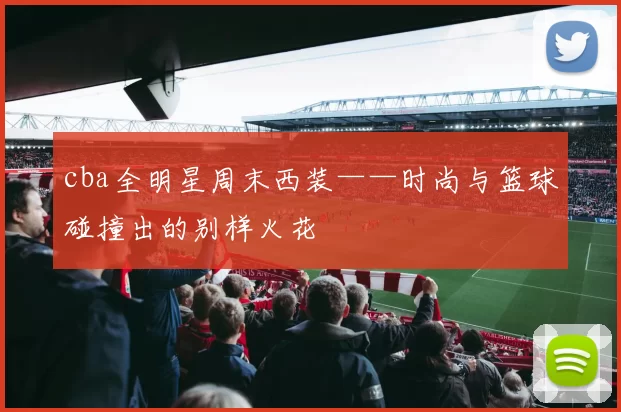 cba全明星周末西装——时尚与篮球碰撞出的别样火花