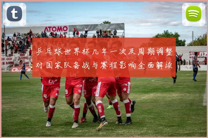 乒乓球世界杯几年一次及周期调整对国家队备战与赛程影响全面解读