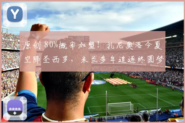 原创 80%概率加盟！扎尼奥洛今夏空降圣西罗，米兰多年追逐终圆梦