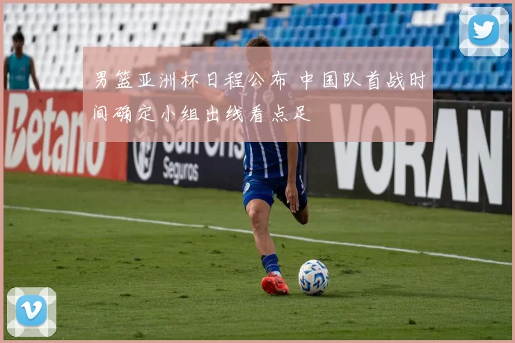 男篮亚洲杯日程公布 中国队首战时间确定小组出线看点足