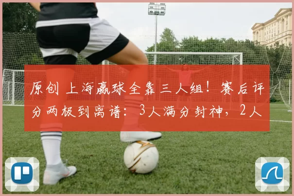原创 上海赢球全靠三人组！赛后评分两极到离谱：3人满分封神，2人拉胯到队友想打人