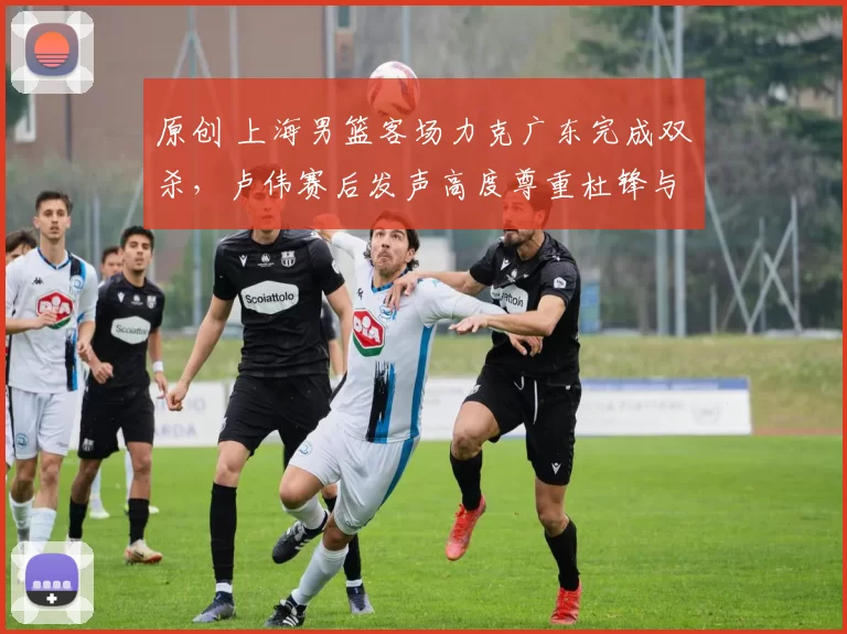 原创 上海男篮客场力克广东完成双杀，卢伟赛后发声高度尊重杜锋与广东队