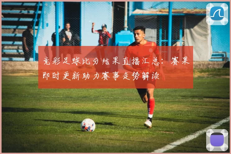 竞彩足球比分结果直播汇总：赛果即时更新助力赛事走势解读