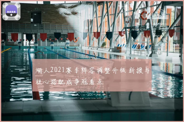 湖人2021赛季阵容调整升级 新援与核心搭配成争冠看点