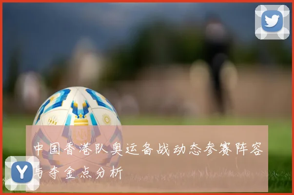 中国香港队奥运备战动态参赛阵容与夺金点分析