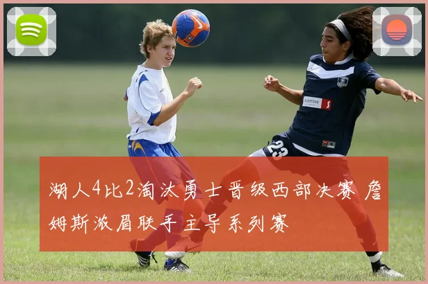 湖人4比2淘汰勇士晋级西部决赛 詹姆斯浓眉联手主导系列赛
