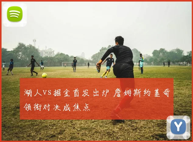 湖人vs掘金首发出炉 詹姆斯约基奇领衔对决成焦点