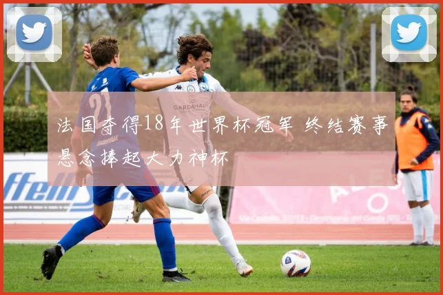 法国夺得18年世界杯冠军 终结赛事悬念捧起大力神杯