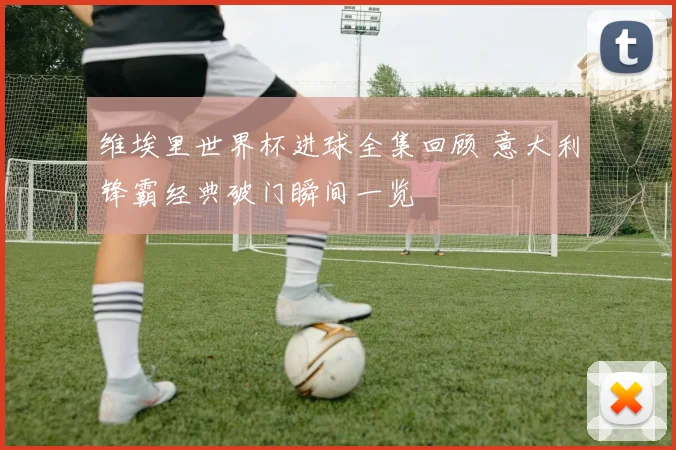 维埃里世界杯进球全集回顾 意大利锋霸经典破门瞬间一览