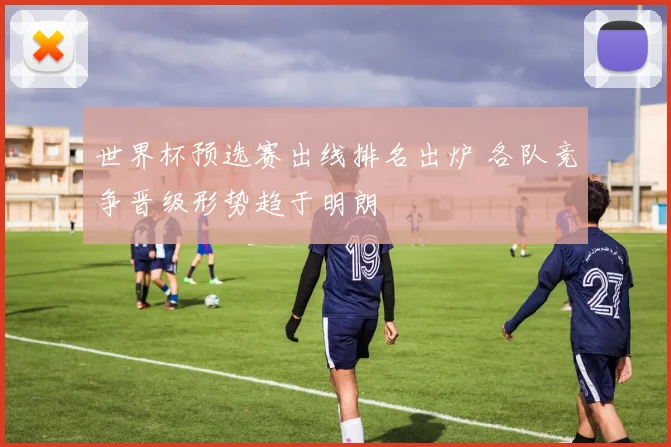 世界杯预选赛出线排名出炉 各队竞争晋级形势趋于明朗