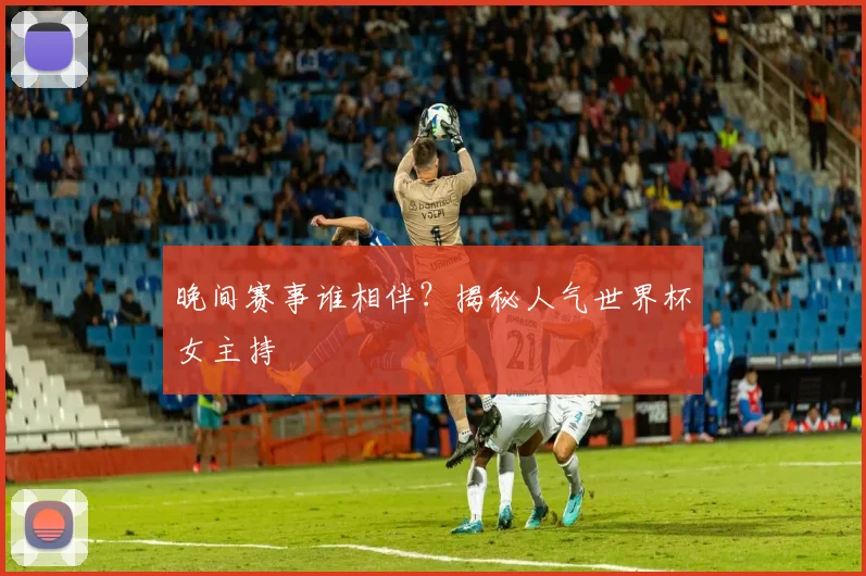 晚间赛事谁相伴？揭秘人气世界杯女主持